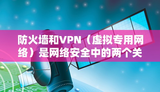 防火墙和VPN（虚拟专用网络）是网络安全中的两个关键组件，它们在功能和应用场景上既有区别又有关联。以下是详细的解释